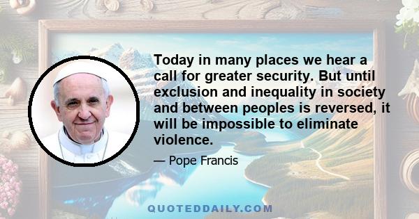 Today in many places we hear a call for greater security. But until exclusion and inequality in society and between peoples is reversed, it will be impossible to eliminate violence.