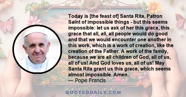 Today is [the feast of] Santa Rita, Patron Saint of impossible things - but this seems impossible: let us ask of her this grace, this grace that all, all, all people would do good and that we would encounter one another 