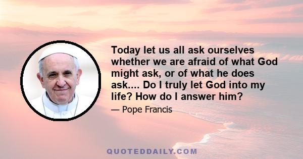 Today let us all ask ourselves whether we are afraid of what God might ask, or of what he does ask.... Do I truly let God into my life? How do I answer him?