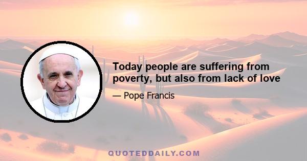 Today people are suffering from poverty, but also from lack of love