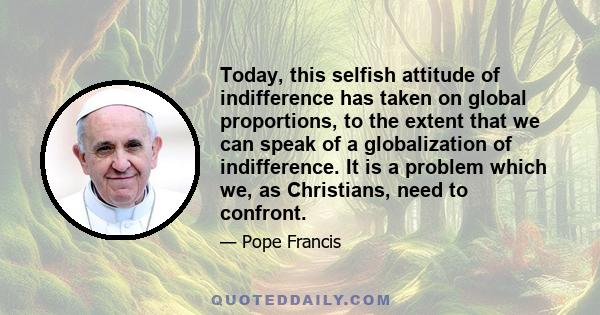 Today, this selfish attitude of indifference has taken on global proportions, to the extent that we can speak of a globalization of indifference. It is a problem which we, as Christians, need to confront.