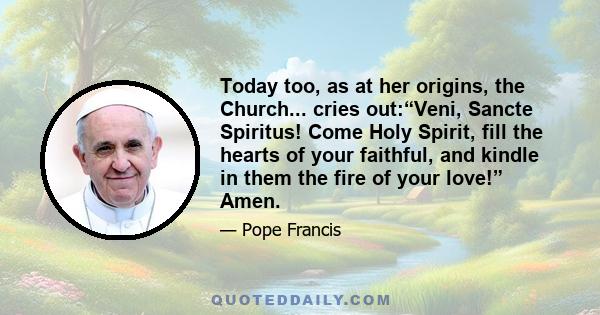 Today too, as at her origins, the Church... cries out:“Veni, Sancte Spiritus! Come Holy Spirit, fill the hearts of your faithful, and kindle in them the fire of your love!” Amen.