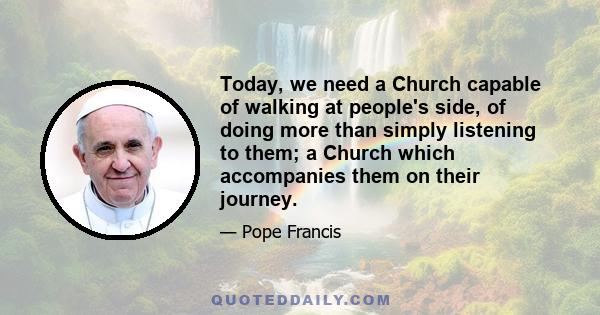 Today, we need a Church capable of walking at people's side, of doing more than simply listening to them; a Church which accompanies them on their journey.