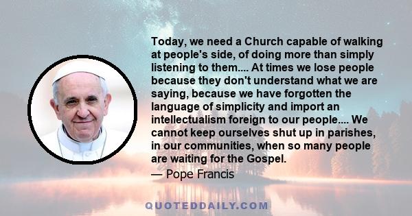 Today, we need a Church capable of walking at people's side, of doing more than simply listening to them.... At times we lose people because they don't understand what we are saying, because we have forgotten the