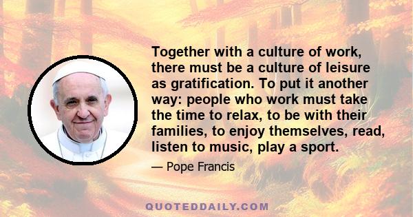 Together with a culture of work, there must be a culture of leisure as gratification. To put it another way: people who work must take the time to relax, to be with their families, to enjoy themselves, read, listen to