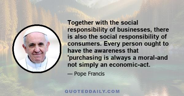 Together with the social responsibility of businesses, there is also the social responsibility of consumers. Every person ought to have the awareness that 'purchasing is always a moral-and not simply an economic-act.