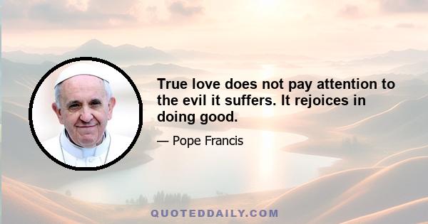 True love does not pay attention to the evil it suffers. It rejoices in doing good.