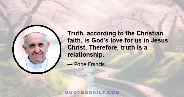 Truth, according to the Christian faith, is God's love for us in Jesus Christ. Therefore, truth is a relationship.