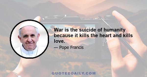 War is the suicide of humanity because it kills the heart and kills love.