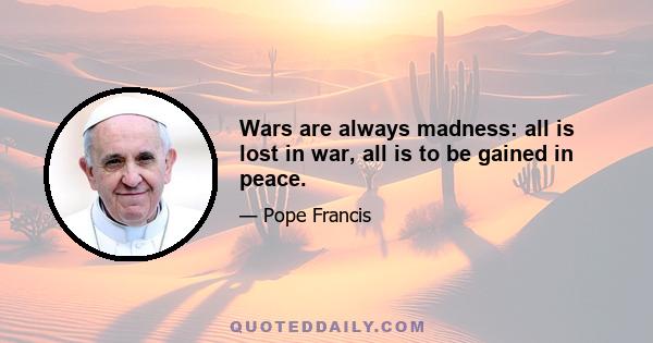 Wars are always madness: all is lost in war, all is to be gained in peace.