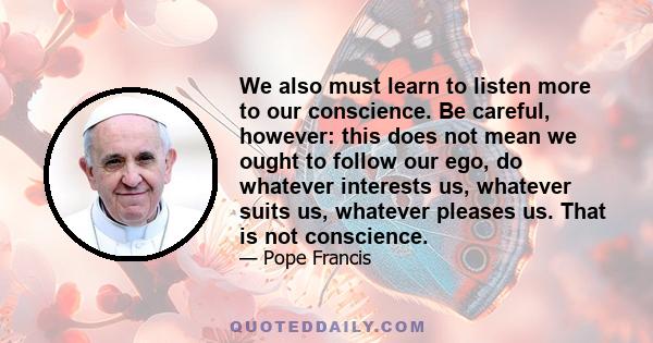 We also must learn to listen more to our conscience. Be careful, however: this does not mean we ought to follow our ego, do whatever interests us, whatever suits us, whatever pleases us. That is not conscience.