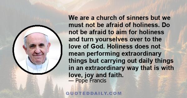 We are a church of sinners but we must not be afraid of holiness. Do not be afraid to aim for holiness and turn yourselves over to the love of God. Holiness does not mean performing extraordinary things but carrying out 