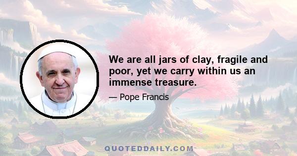 We are all jars of clay, fragile and poor, yet we carry within us an immense treasure.