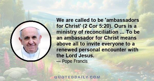 We are called to be 'ambassadors for Christ' (2 Cor 5:20). Ours is a ministry of reconciliation ... To be an ambassador for Christ means above all to invite everyone to a renewed personal encounter with the Lord Jesus.