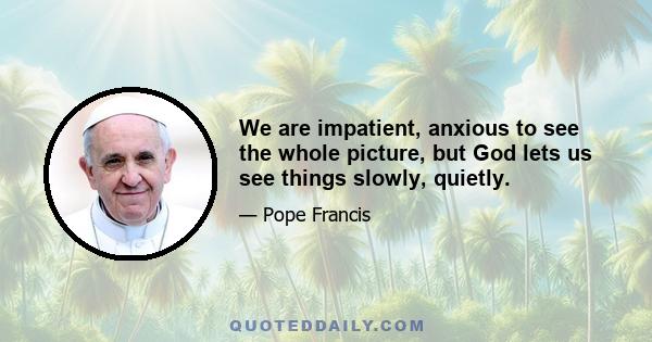 We are impatient, anxious to see the whole picture, but God lets us see things slowly, quietly.