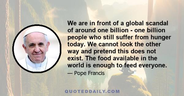 We are in front of a global scandal of around one billion - one billion people who still suffer from hunger today. We cannot look the other way and pretend this does not exist. The food available in the world is enough