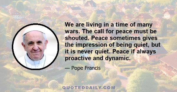 We are living in a time of many wars. The call for peace must be shouted. Peace sometimes gives the impression of being quiet, but it is never quiet. Peace if always proactive and dynamic.