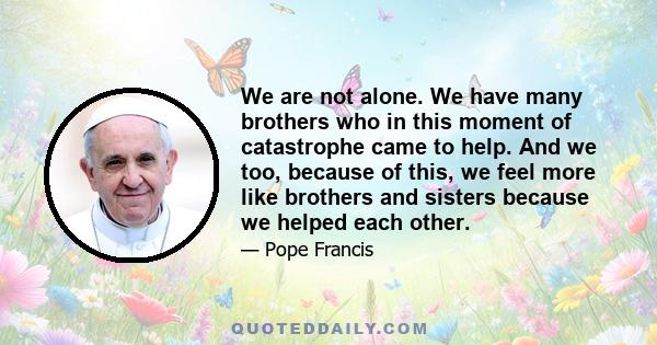 We are not alone. We have many brothers who in this moment of catastrophe came to help. And we too, because of this, we feel more like brothers and sisters because we helped each other.