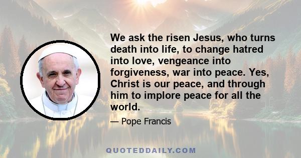 We ask the risen Jesus, who turns death into life, to change hatred into love, vengeance into forgiveness, war into peace. Yes, Christ is our peace, and through him to implore peace for all the world.