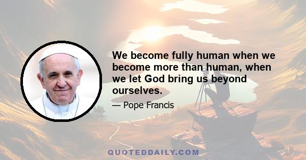 We become fully human when we become more than human, when we let God bring us beyond ourselves.