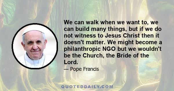 We can walk when we want to, we can build many things, but if we do not witness to Jesus Christ then it doesn't matter. We might become a philanthropic NGO but we wouldn't be the Church, the Bride of the Lord.