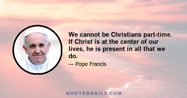 We cannot be Christians part-time. If Christ is at the center of our lives, he is present in all that we do.