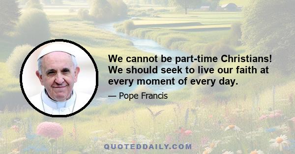 We cannot be part-time Christians! We should seek to live our faith at every moment of every day.