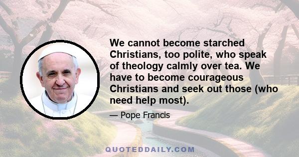 We cannot become starched Christians, too polite, who speak of theology calmly over tea. We have to become courageous Christians and seek out those (who need help most).