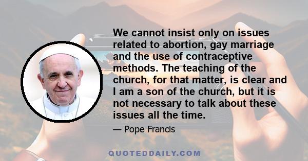 We cannot insist only on issues related to abortion, gay marriage and the use of contraceptive methods. The teaching of the church, for that matter, is clear and I am a son of the church, but it is not necessary to talk 