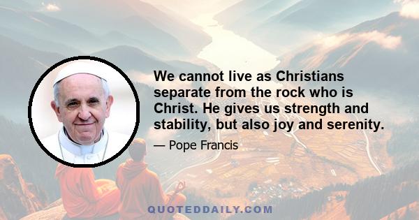 We cannot live as Christians separate from the rock who is Christ. He gives us strength and stability, but also joy and serenity.