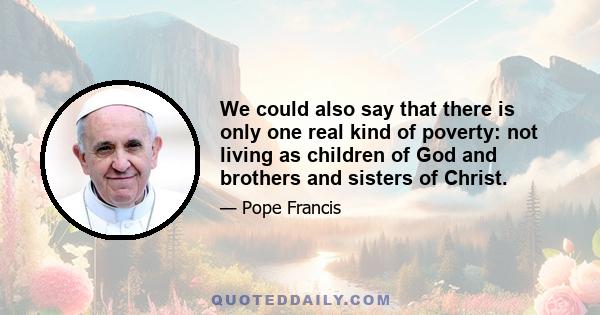 We could also say that there is only one real kind of poverty: not living as children of God and brothers and sisters of Christ.