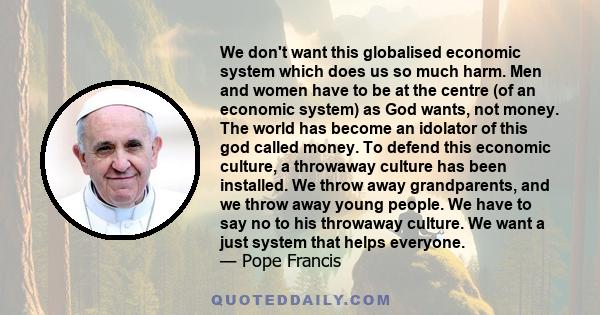 We don't want this globalised economic system which does us so much harm. Men and women have to be at the centre (of an economic system) as God wants, not money. The world has become an idolator of this god called