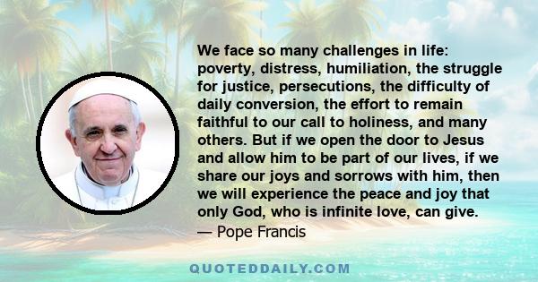 We face so many challenges in life: poverty, distress, humiliation, the struggle for justice, persecutions, the difficulty of daily conversion, the effort to remain faithful to our call to holiness, and many others. But 