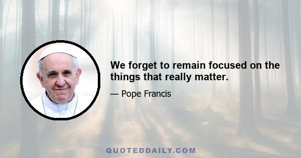 We forget to remain focused on the things that really matter.