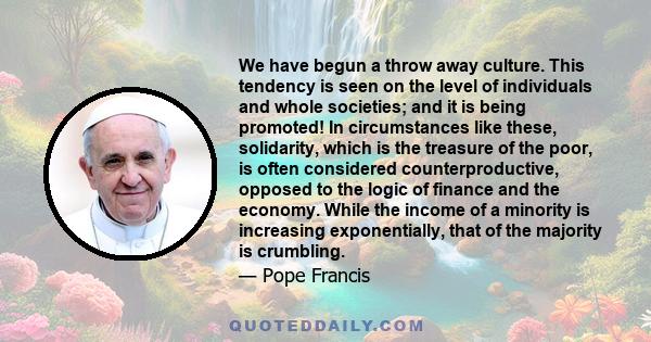 We have begun a throw away culture. This tendency is seen on the level of individuals and whole societies; and it is being promoted! In circumstances like these, solidarity, which is the treasure of the poor, is often