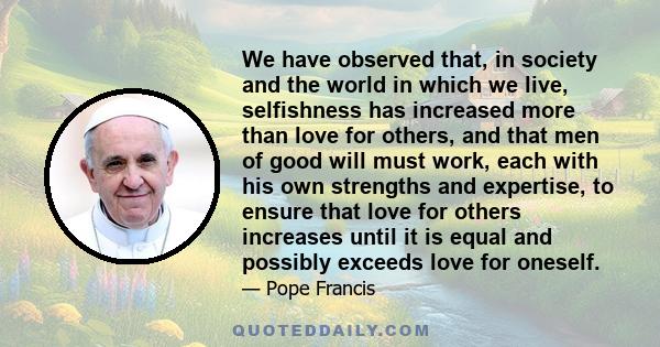 We have observed that, in society and the world in which we live, selfishness has increased more than love for others, and that men of good will must work, each with his own strengths and expertise, to ensure that love