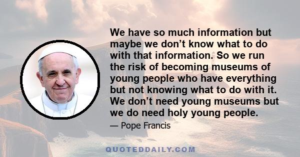 We have so much information but maybe we don’t know what to do with that information. So we run the risk of becoming museums of young people who have everything but not knowing what to do with it. We don’t need young