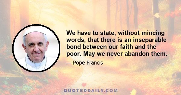 We have to state, without mincing words, that there is an inseparable bond between our faith and the poor. May we never abandon them.