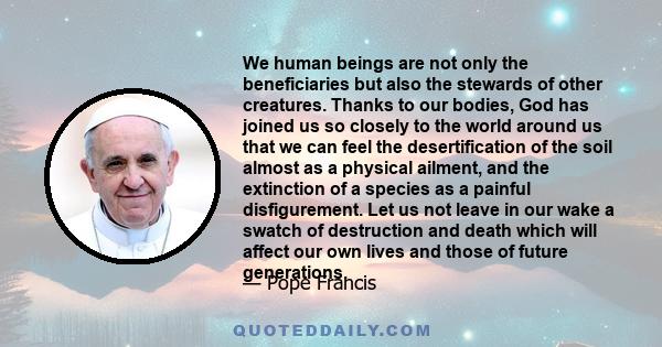 We human beings are not only the beneficiaries but also the stewards of other creatures. Thanks to our bodies, God has joined us so closely to the world around us that we can feel the desertification of the soil almost