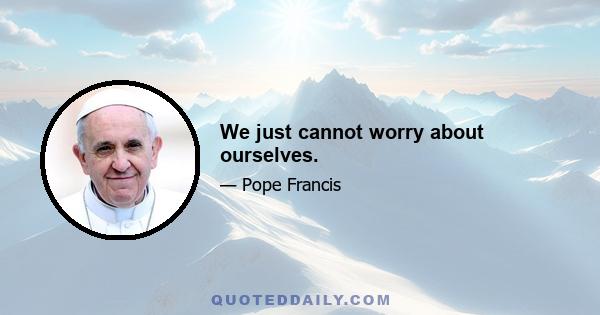 We just cannot worry about ourselves.