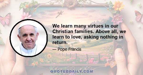 We learn many virtues in our Christian families. Above all, we learn to love, asking nothing in return.