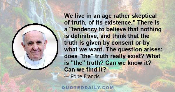 We live in an age rather skeptical of truth, of its existence. There is a tendency to believe that nothing is definitive, and think that the truth is given by consent or by what we want. The question arises: does the