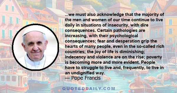 ...we must also acknowledge that the majority of the men and women of our time continue to live daily in situations of insecurity, with dire consequences. Certain pathologies are increasing, with their psychological