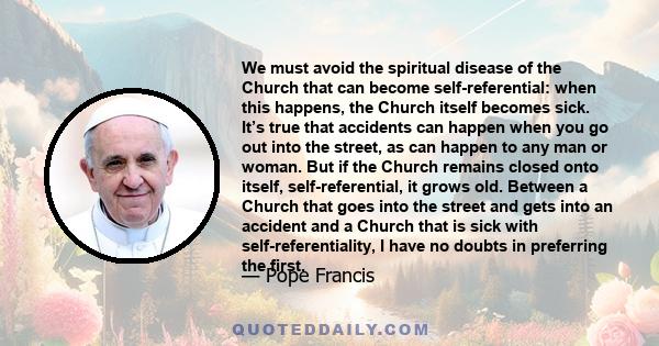 We must avoid the spiritual disease of the Church that can become self-referential: when this happens, the Church itself becomes sick. It’s true that accidents can happen when you go out into the street, as can happen