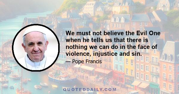 We must not believe the Evil One when he tells us that there is nothing we can do in the face of violence, injustice and sin.