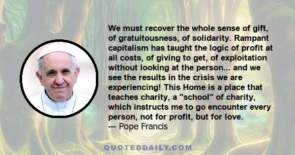 We must recover the whole sense of gift, of gratuitousness, of solidarity. Rampant capitalism has taught the logic of profit at all costs, of giving to get, of exploitation without looking at the person... and we see