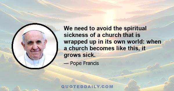 We need to avoid the spiritual sickness of a church that is wrapped up in its own world: when a church becomes like this, it grows sick.