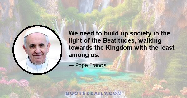 We need to build up society in the light of the Beatitudes, walking towards the Kingdom with the least among us.