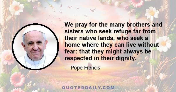 We pray for the many brothers and sisters who seek refuge far from their native lands, who seek a home where they can live without fear: that they might always be respected in their dignity.