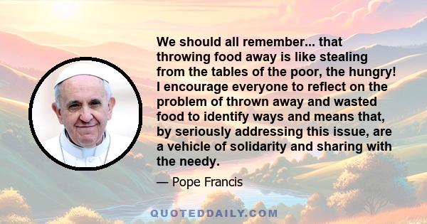 We should all remember... that throwing food away is like stealing from the tables of the poor, the hungry! I encourage everyone to reflect on the problem of thrown away and wasted food to identify ways and means that,